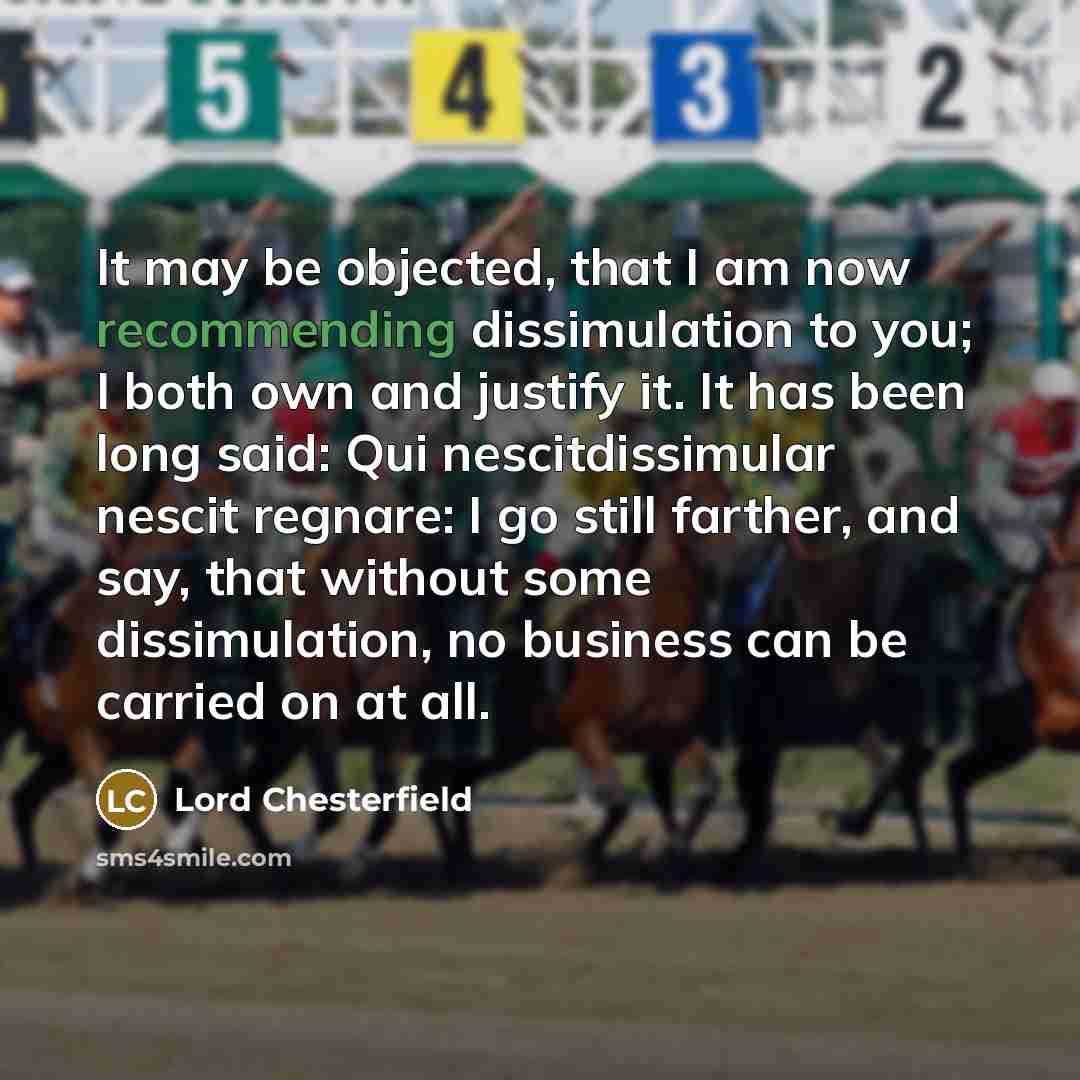 “It may be objected, that I am now recommending dissimulation to you; I both own and justify it. It has been long said: Qui nescitdissimular nescit regnare: I go still farther, and say, that without some dissimulation, no business can be carried on at all.” quote by Lord Chesterfield