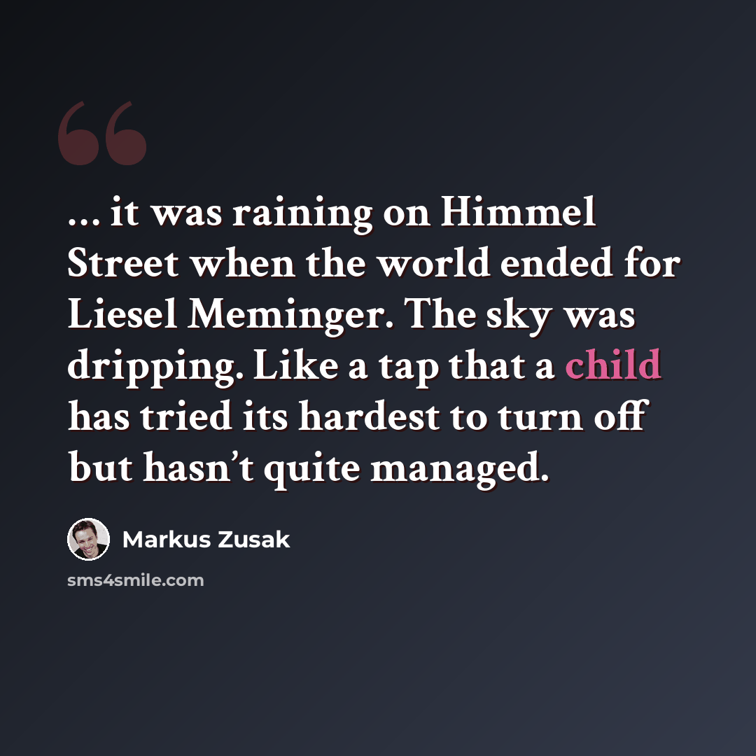 “… it was raining on Himmel Street when the world ended for Liesel Meminger. The sky was dripping. Like a tap that a child has tried its hardest to turn off but hasn’t quite managed.” quote by Markus Zusak