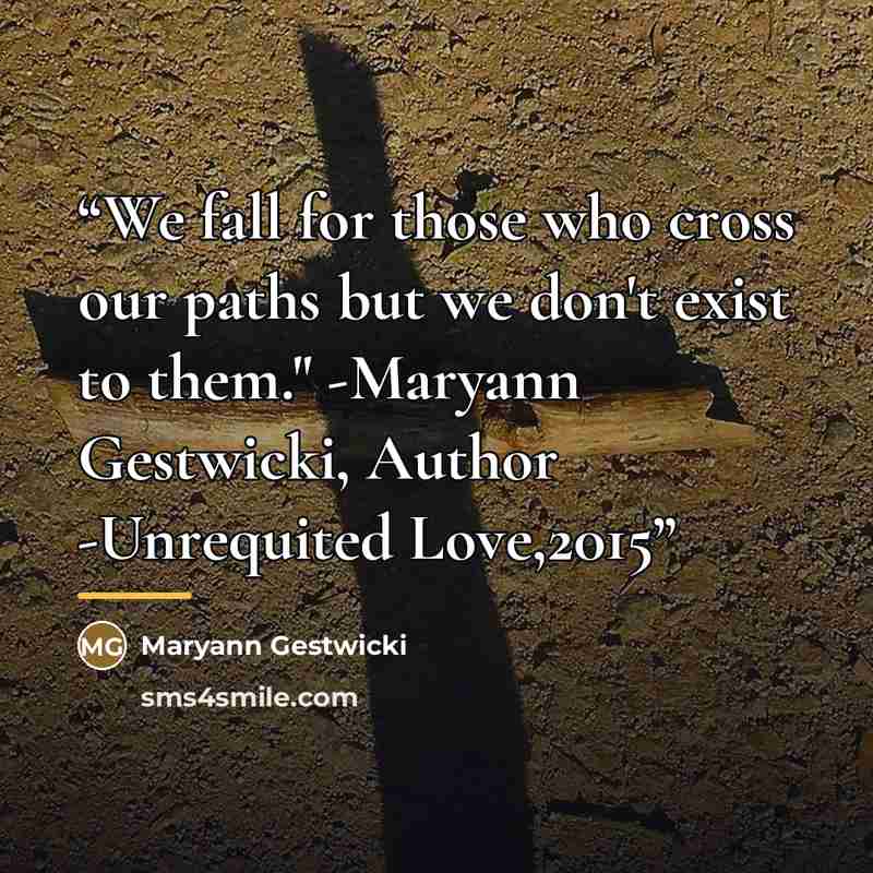 “We fall for those who cross our paths but we don't exist to them." -Maryann Gestwicki, Author -Unrequited Love,2015” quote by Maryann Gestwicki
