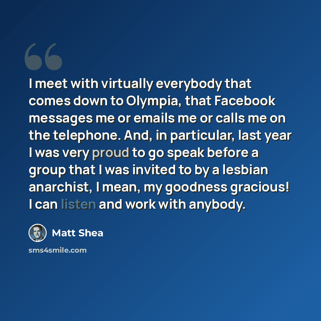 “I meet with virtually everybody that comes down to Olympia, that Facebook messages me or emails me or calls me on the telephone. And, in particular, last year I was very proud to go speak before a group that I was invited to by a lesbian anarchist, I mean, my goodness gracious! I can listen and…” quote by Matt Shea