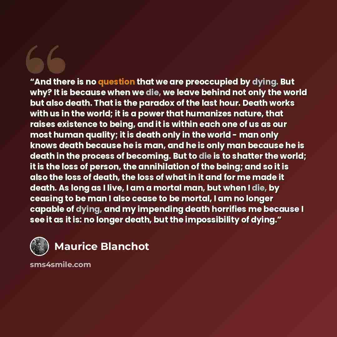 “And there is no question that we are preoccupied by dying. But why? It is because when we die, we leave behind not only the world but also death. That is the paradox of the last hour. Death works with us in the world; it is a power that humanizes nature, that raises existence to being, and it is…” quote by Maurice Blanchot