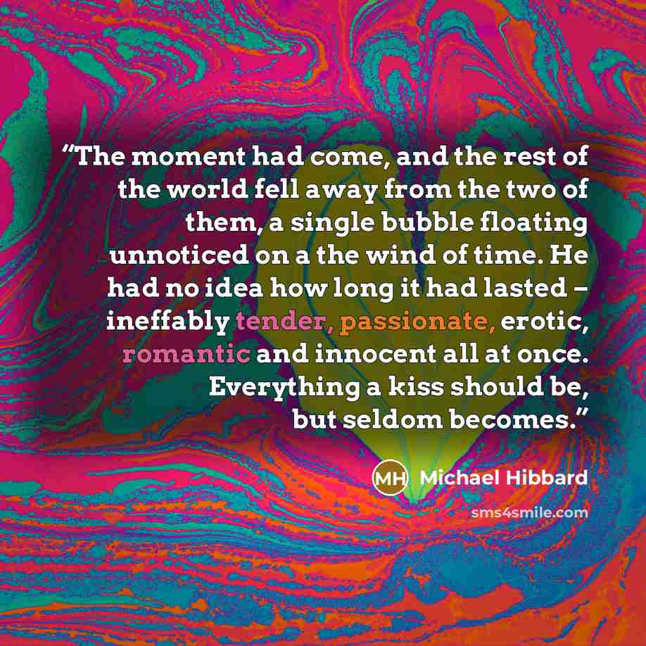 “The moment had come, and the rest of the world fell away from the two of them, a single bubble floating unnoticed on a the wind of time. He had no idea how long it had lasted – ineffably tender, passionate, erotic, romantic and innocent all at once. Everything a kiss should be, but seldom becomes.” quote by Michael Hibbard