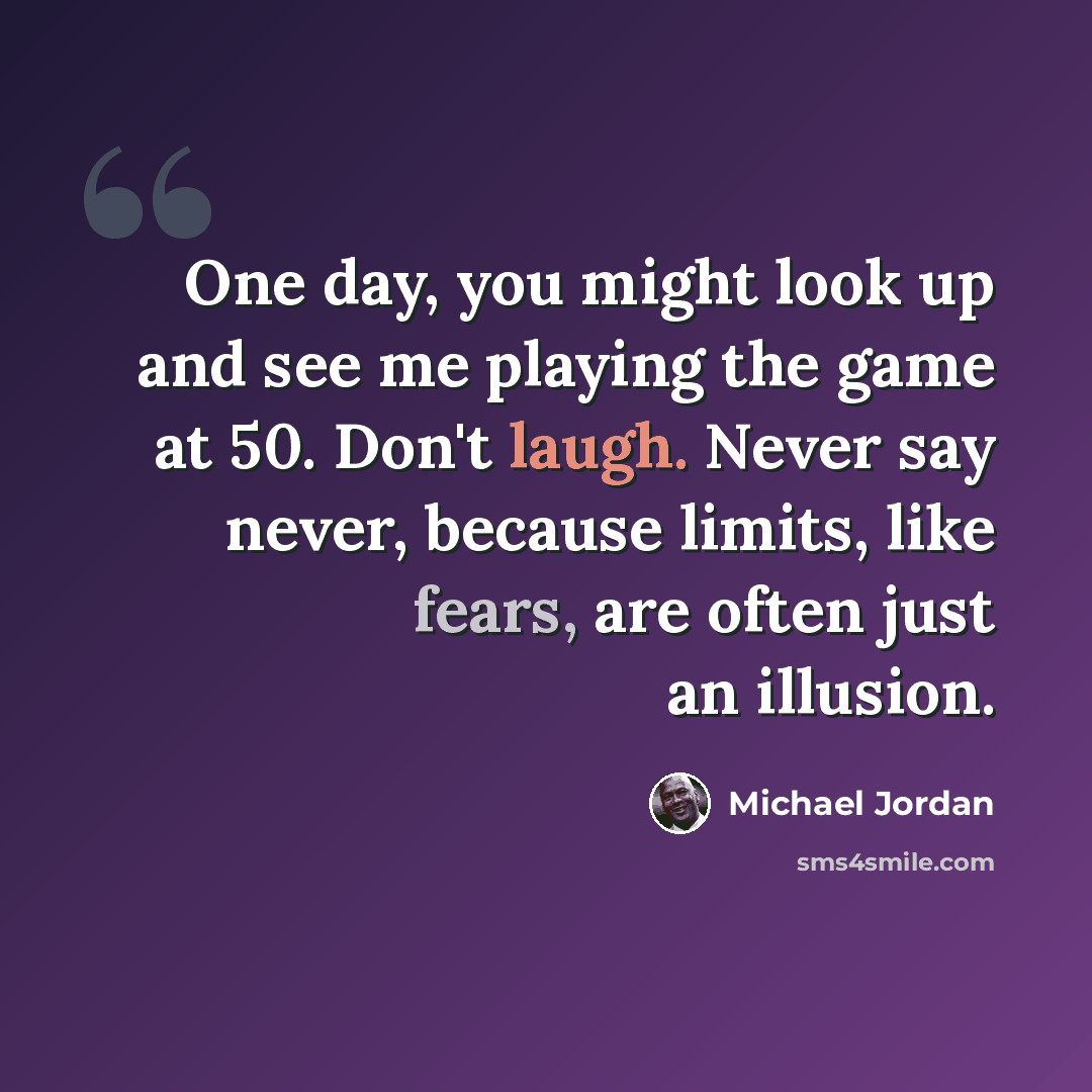 “One day, you might look up and see me playing the game at 50. Don't laugh. Never say never, because limits, like fears, are often just an illusion.” quote by Michael Jordan