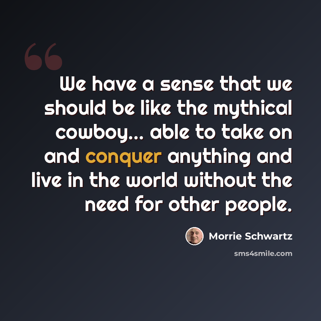 “We have a sense that we should be like the mythical cowboy... able to take on and conquer anything and live in the world without the need for other people.” quote by Morrie Schwartz