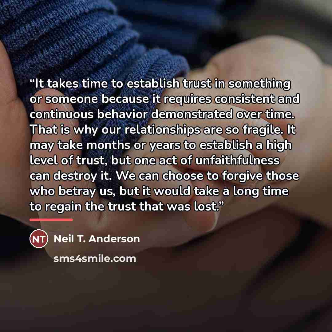 “It takes time to establish trust in something or someone because it requires consistent and continuous behavior demonstrated over time. That is why our relationships are so fragile. It may take months or years to establish a high level of trust, but one act of unfaithfulness can destroy it. We can…” quote by Neil T. Anderson