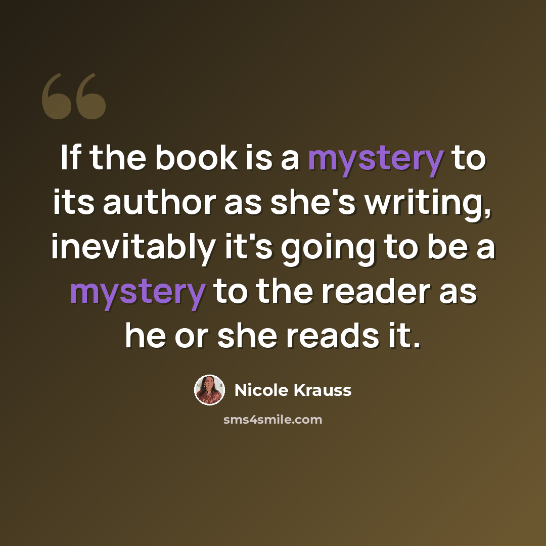 “If the book is a mystery to its author as she's writing, inevitably it's going to be a mystery to the reader as he or she reads it.” quote by Nicole Krauss