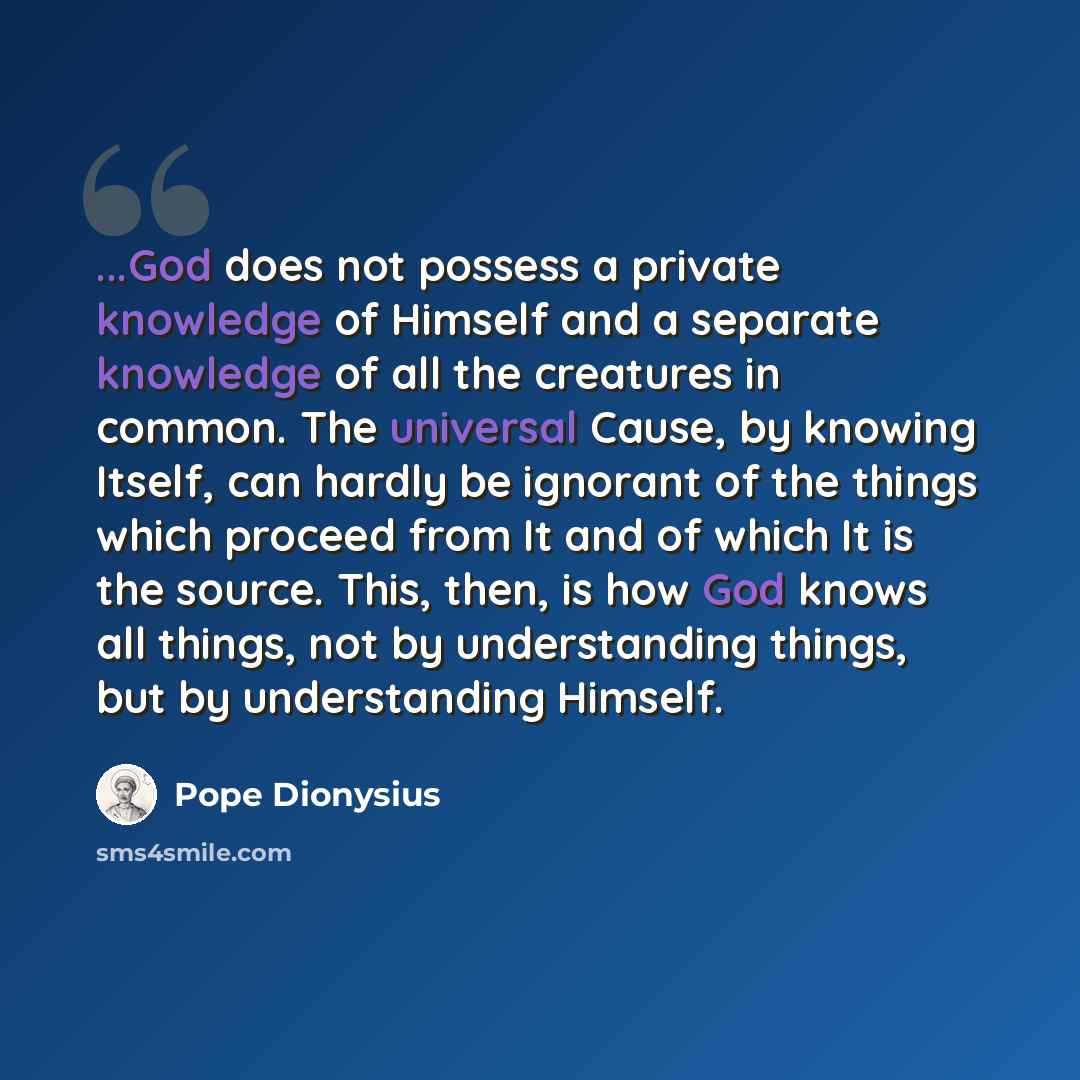 “...God does not possess a private knowledge of Himself and a separate knowledge of all the creatures in common. The universal Cause, by knowing Itself, can hardly be ignorant of the things which proceed from It and of which It is the source. This, then, is how God knows all things, not by…” quote by Pope Dionysius