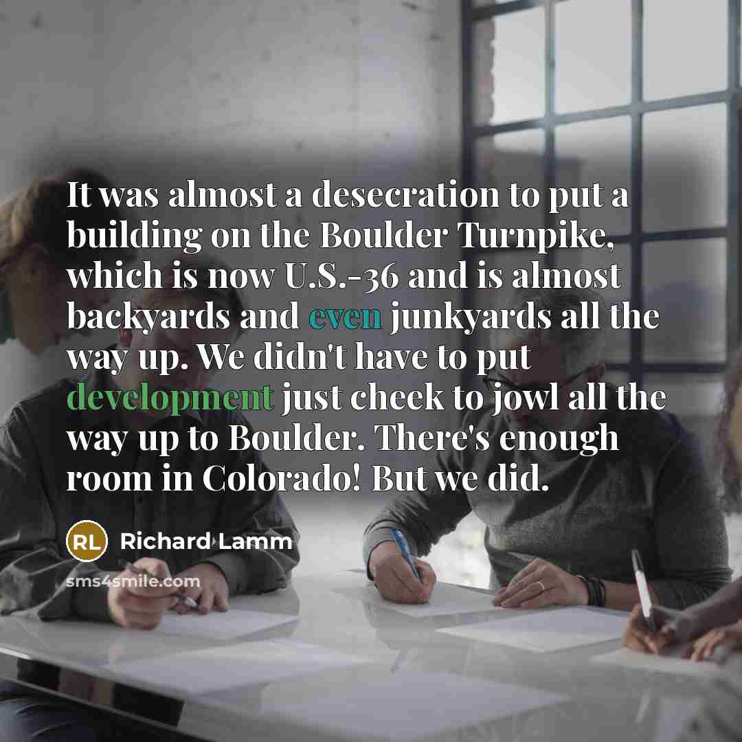 “It was almost a desecration to put a building on the Boulder Turnpike, which is now U.S.-36 and is almost backyards and even junkyards all the way up. We didn't have to put development just cheek to jowl all the way up to Boulder. There's enough room in Colorado! But we did.” quote by Richard Lamm