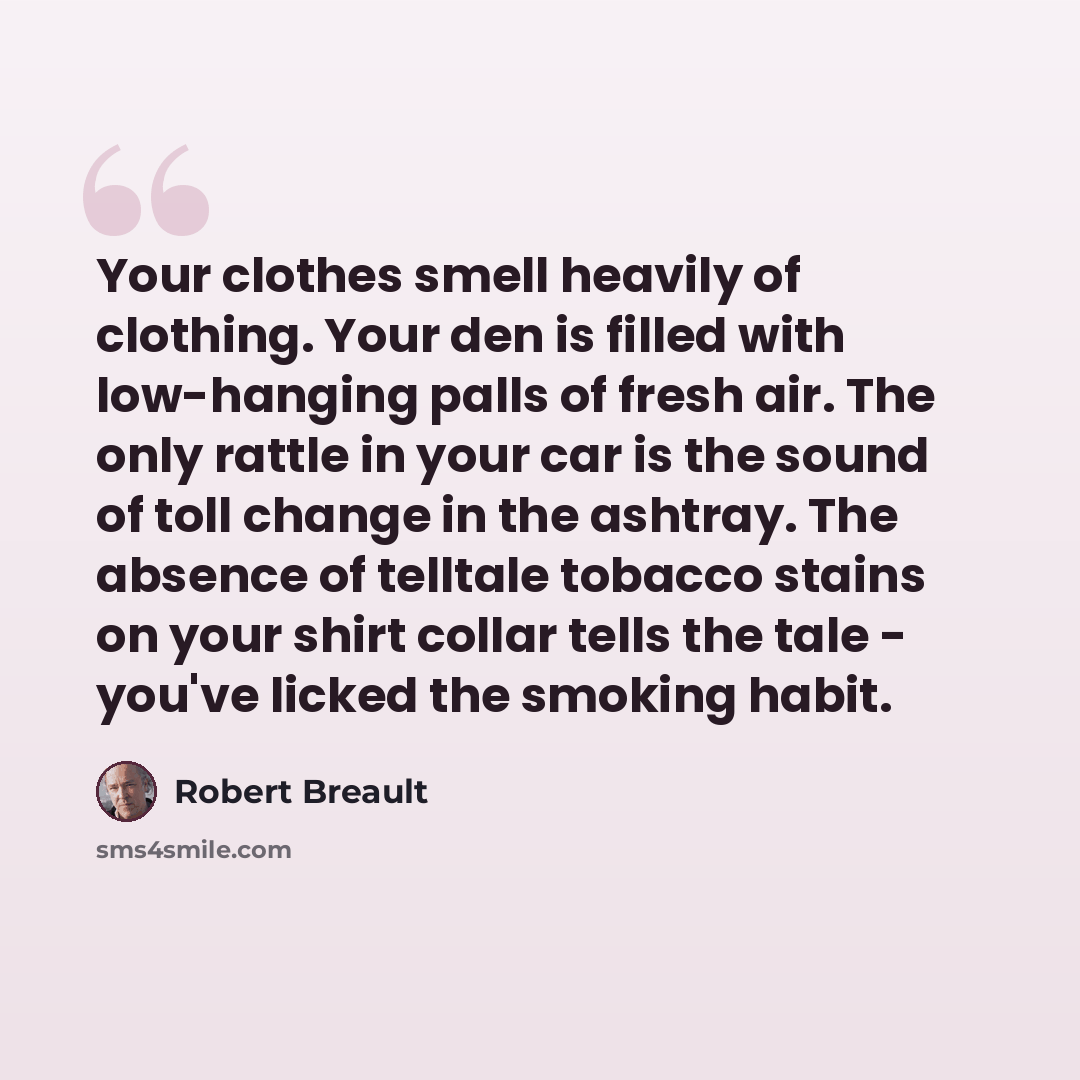 “Your clothes smell heavily of clothing. Your den is filled with low-hanging palls of fresh air. The only rattle in your car is the sound of toll change in the ashtray. The absence of telltale tobacco stains on your shirt collar tells the tale - you've licked the smoking habit.” quote by Robert Breault