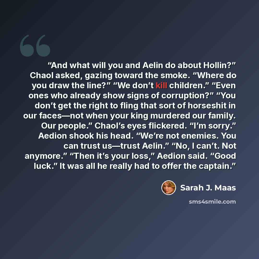 “And what will you and Aelin do about Hollin?” Chaol asked, gazing toward the smoke. “Where do you draw the line?” “We don’t kill children.” “Even ones who already show signs of corruption?” “You don’t get the right to fling that sort of horseshit in our faces—not when your king murdered our…” quote by Sarah J. Maas