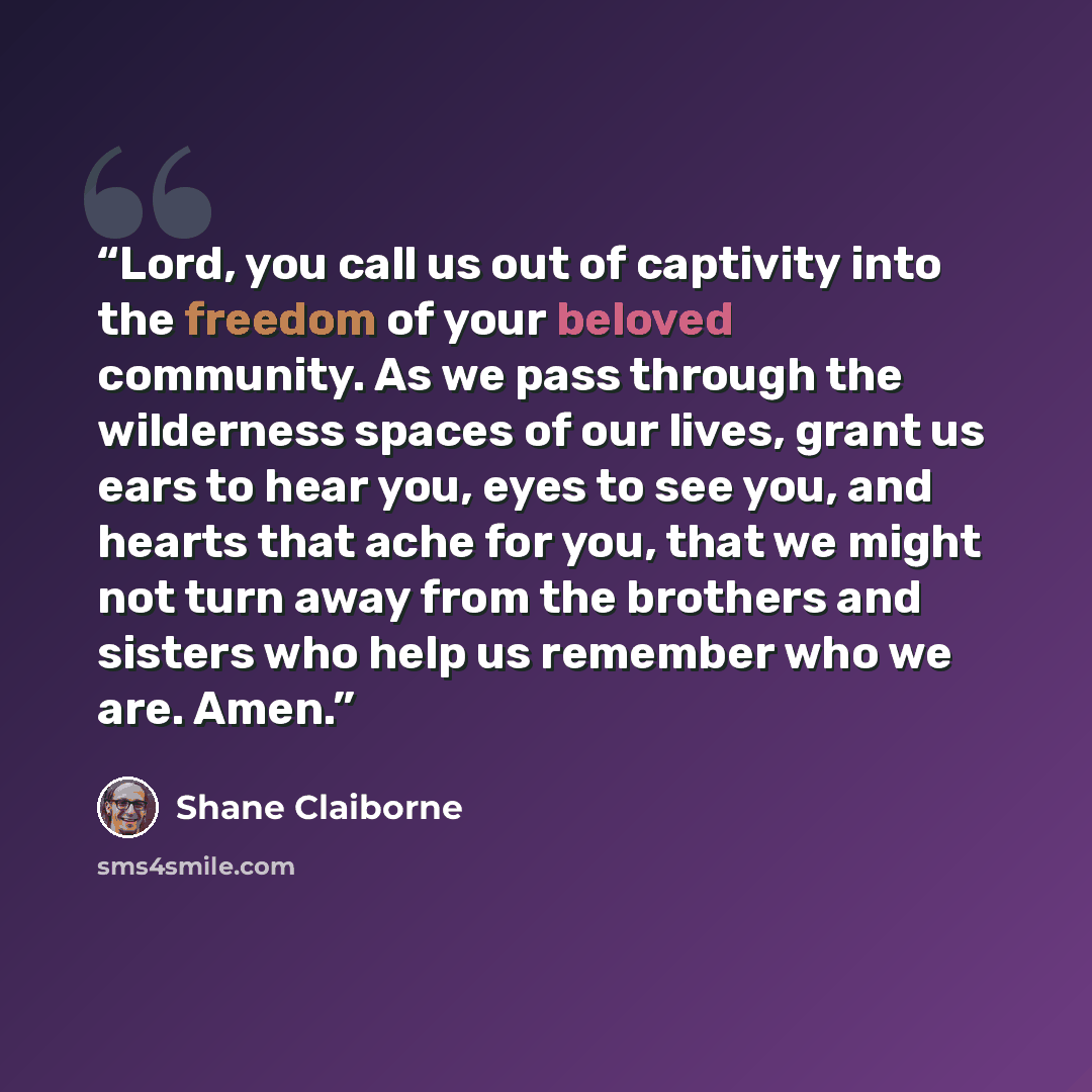 “Lord, you call us out of captivity into the freedom of your beloved community. As we pass through the wilderness spaces of our lives, grant us ears to hear you, eyes to see you, and hearts that ache for you, that we might not turn away from the brothers and sisters who help us remember who we are…” quote by Shane Claiborne