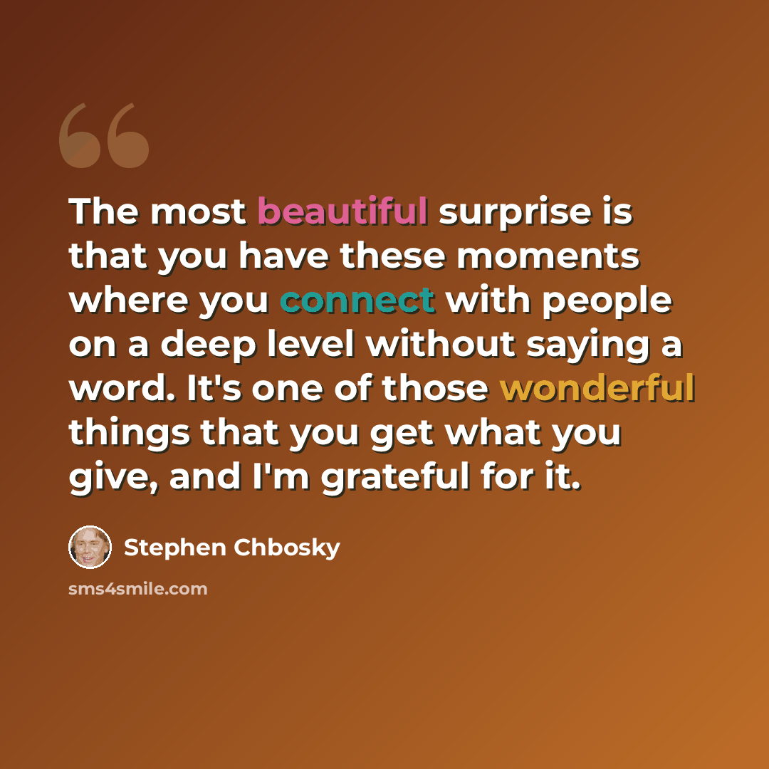 “The most beautiful surprise is that you have these moments where you connect with people on a deep level without saying a word. It's one of those wonderful things that you get what you give, and I'm grateful for it.” quote by Stephen Chbosky