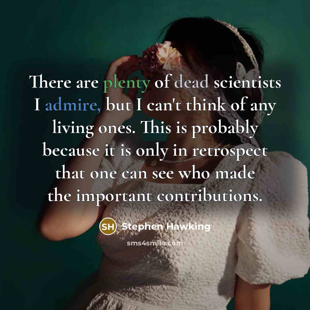 “There are plenty of dead scientists I admire, but I can't think of any living ones. This is probably because it is only in retrospect that one can see who made the important contributions.” quote by Stephen Hawking