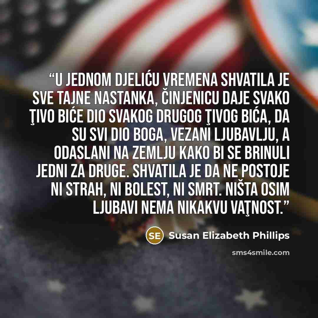 “U jednom djeliću vremena shvatila je sve tajne nastanka, činjenicu daje svako ţivo biće dio svakog drugog ţivog bića, da su svi dio Boga, vezani ljubavlju, a odaslani na Zemlju kako bi se brinuli jedni za druge. Shvatila je da ne postoje ni strah, ni bolest, ni smrt. Ništa osim ljubavi nema…” quote by Susan Elizabeth Phillips