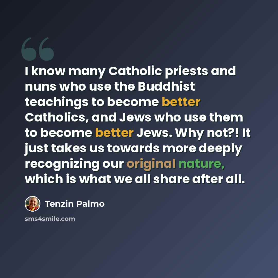“I know many Catholic priests and nuns who use the Buddhist teachings to become better Catholics, and Jews who use them to become better Jews. Why not?! It just takes us towards more deeply recognizing our original nature, which is what we all share after all.” quote by Tenzin Palmo