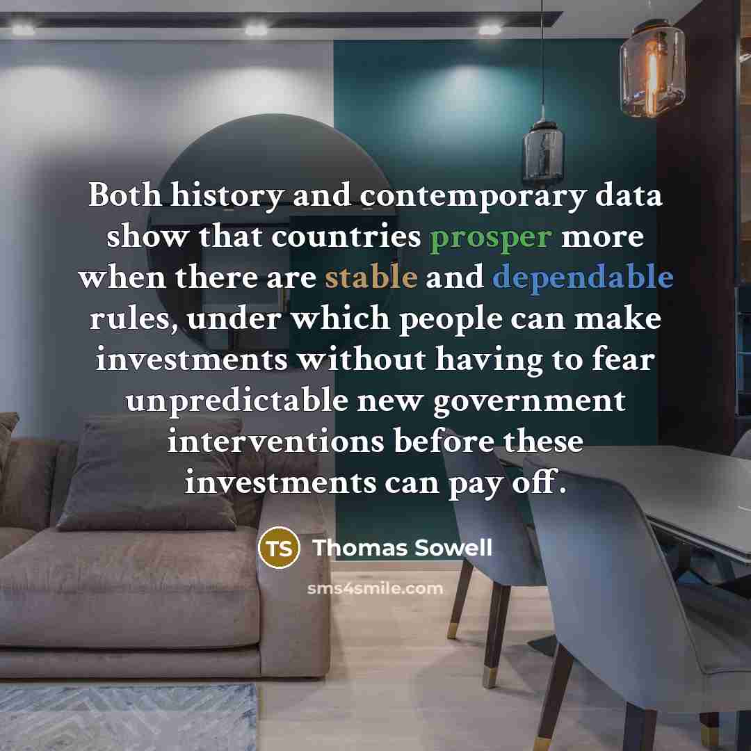 “Both history and contemporary data show that countries prosper more when there are stable and dependable rules, under which people can make investments without having to fear unpredictable new government interventions before these investments can pay off.” quote by Thomas Sowell