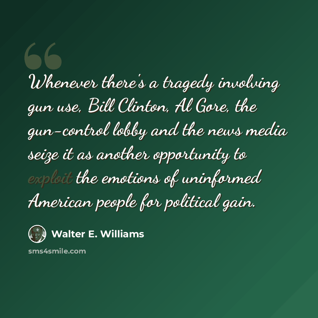 “Whenever there's a tragedy involving gun use, Bill Clinton, Al Gore, the gun-control lobby and the news media seize it as another opportunity to exploit the emotions of uninformed American people for political gain.” quote by Walter E. Williams