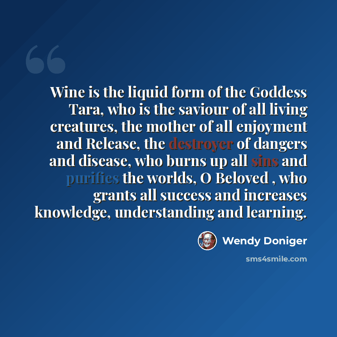 “Wine is the liquid form of the Goddess Tara, who is the saviour of all living creatures, the mother of all enjoyment and Release, the destroyer of dangers and disease, who burns up all sins and purifies the worlds, O Beloved , who grants all success and increases knowledge, understanding and…” quote by Wendy Doniger