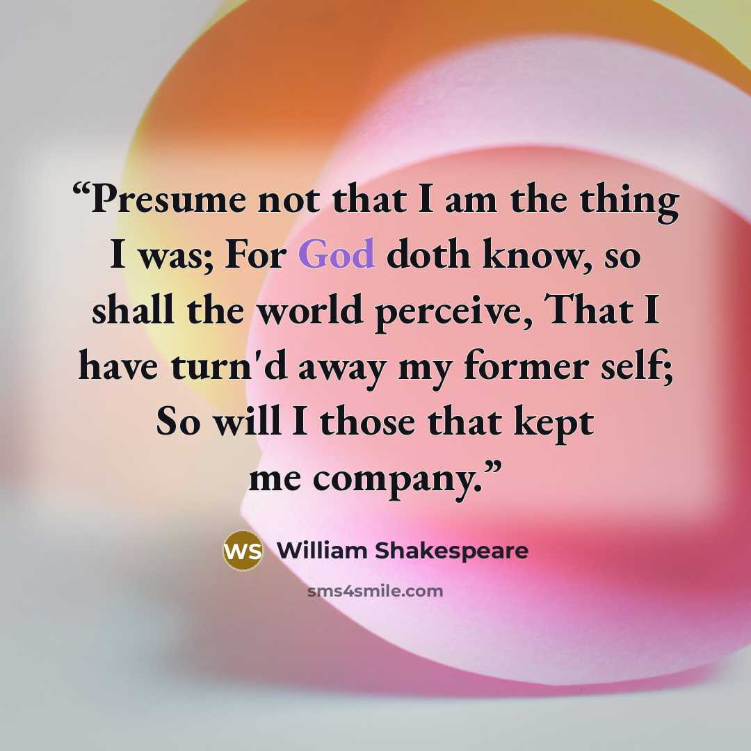 “Presume not that I am the thing I was; For God doth know, so shall the world perceive, That I have turn'd away my former self; So will I those that kept me company.” quote by William Shakespeare