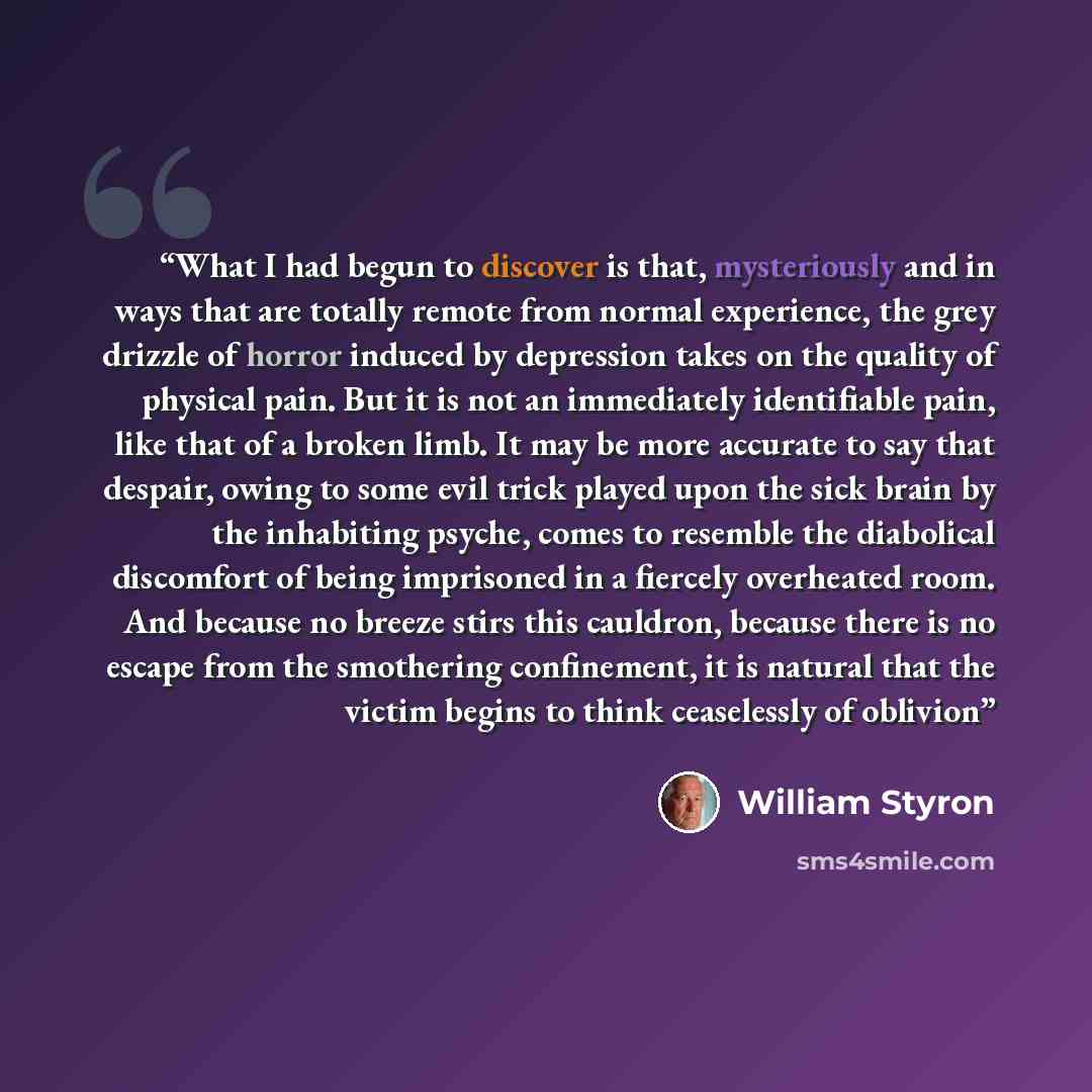 “What I had begun to discover is that, mysteriously and in ways that are totally remote from normal experience, the grey drizzle of horror induced by depression takes on the quality of physical pain. But it is not an immediately identifiable pain, like that of a broken limb. It may be more accurate…” quote by William Styron
