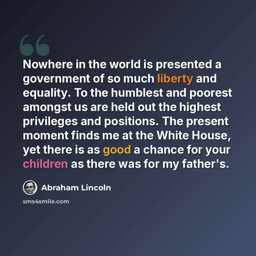 “Nowhere in the world is presented a government of so much liberty and equality. To the humblest and poorest amongst us are held out the highest privileges and positions. The present moment finds me at the White House, yet there is as good a chance for your children as there was for my father's.” quote by Abraham Lincoln