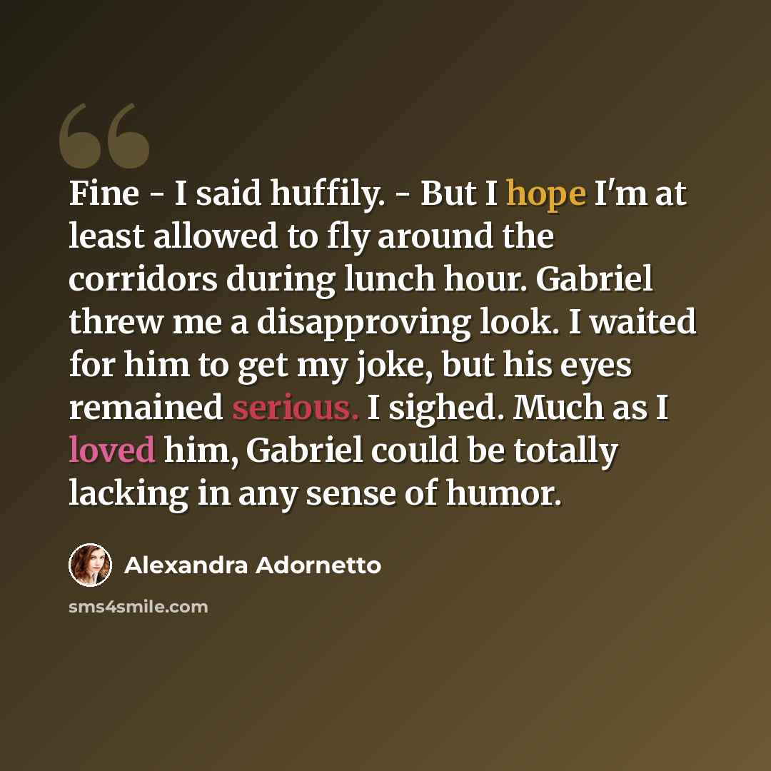 “Fine - I said huffily. - But I hope I'm at least allowed to fly around the corridors during lunch hour. Gabriel threw me a disapproving look. I waited for him to get my joke, but his eyes remained serious. I sighed. Much as I loved him, Gabriel could be totally lacking in any sense of humor.” quote by Alexandra Adornetto