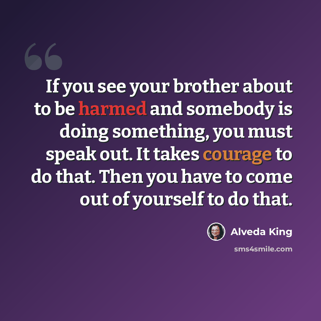 “If you see your brother about to be harmed and somebody is doing something, you must speak out. It takes courage to do that. Then you have to come out of yourself to do that.” quote by Alveda King