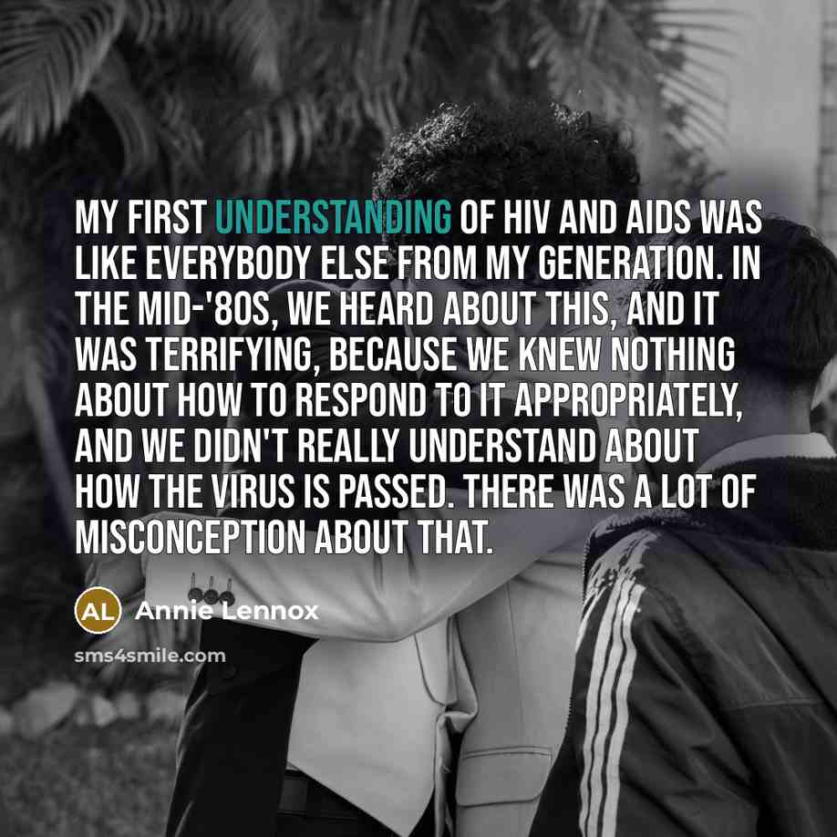 “My first understanding of HIV and AIDS was like everybody else from my generation. In the mid-'80s, we heard about this, and it was terrifying, because we knew nothing about how to respond to it appropriately, and we didn't really understand about how the virus is passed. There was a lot of…” quote by Annie Lennox