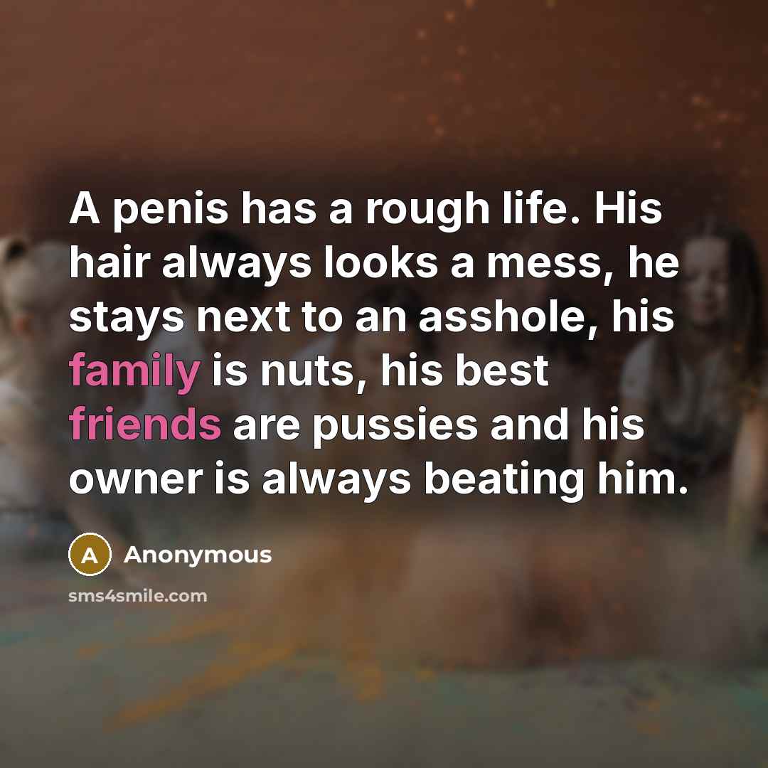 “A penis has a rough life. His hair always looks a mess, he stays next to an asshole, his family is nuts, his best friends are pussies and his owner is always beating him.” quote by Anonymous