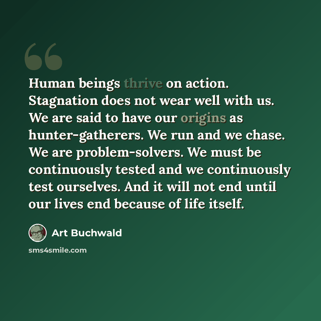 “Human beings thrive on action. Stagnation does not wear well with us. We are said to have our origins as hunter-gatherers. We run and we chase. We are problem-solvers. We must be continuously tested and we continuously test ourselves. And it will not end until our lives end because of life itself.” quote by Art Buchwald