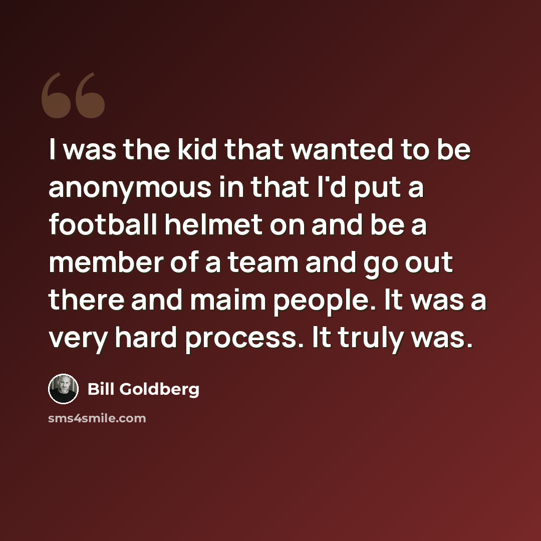 “I was the kid that wanted to be anonymous in that I'd put a football helmet on and be a member of a team and go out there and maim people. It was a very hard process. It truly was.” quote by Bill Goldberg