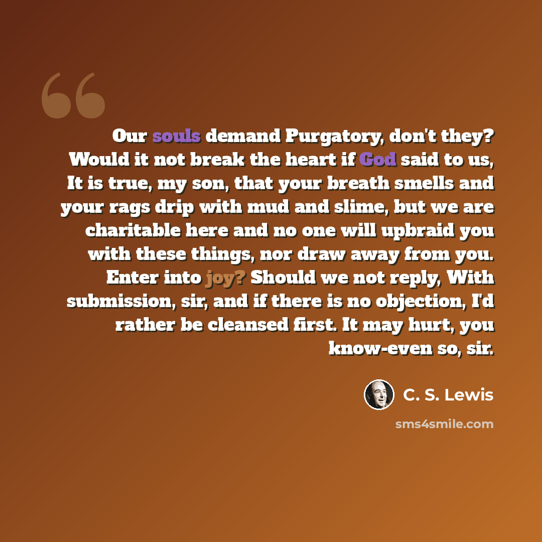 “Our souls demand Purgatory, don't they? Would it not break the heart if God said to us, It is true, my son, that your breath smells and your rags drip with mud and slime, but we are charitable here and no one will upbraid you with these things, nor draw away from you. Enter into joy? Should we not…” quote by C. S. Lewis