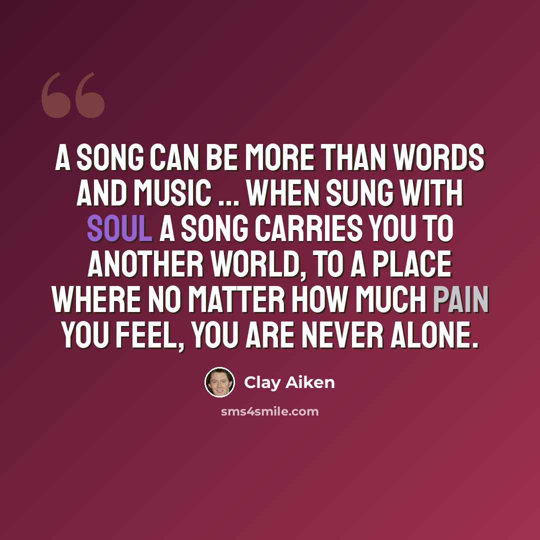 “A song can be more than words and music ... when sung with soul a song carries you to another world, to a place where no matter how much pain you feel, you are never alone.” quote by Clay Aiken