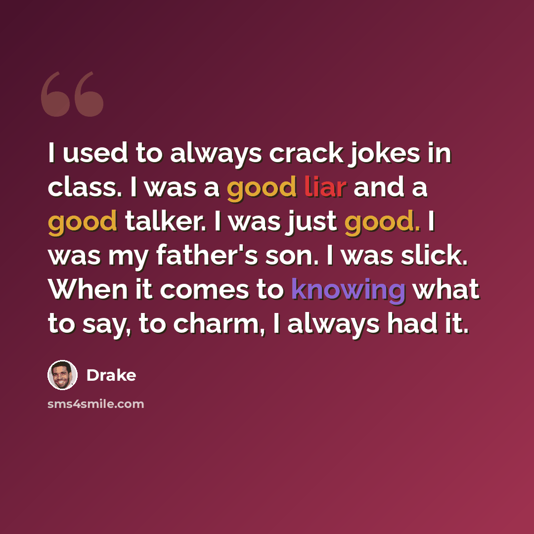 “I used to always crack jokes in class. I was a good liar and a good talker. I was just good. I was my father's son. I was slick. When it comes to knowing what to say, to charm, I always had it.” quote by Drake