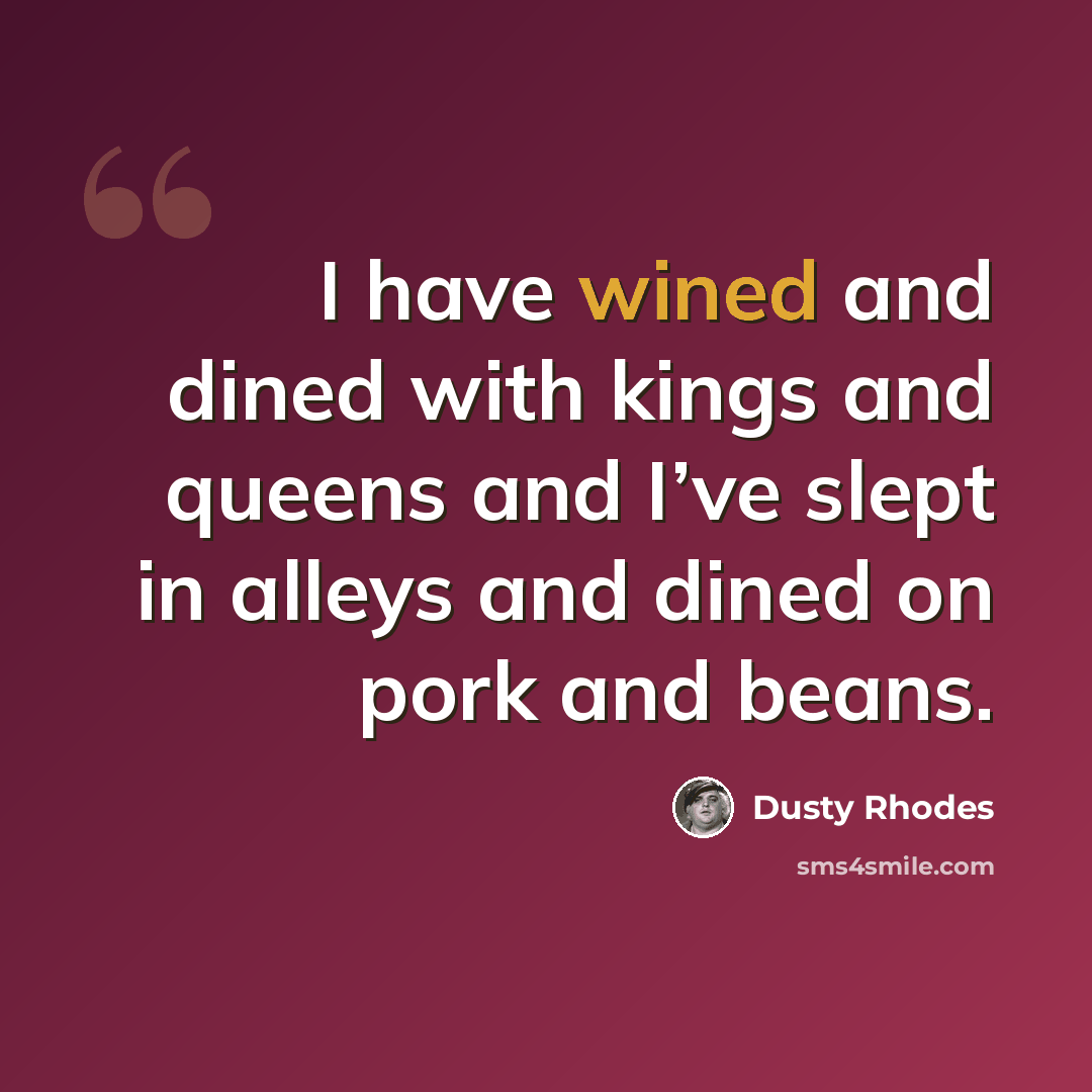 “I have wined and dined with kings and queens and I’ve slept in alleys and dined on pork and beans.” quote by Dusty Rhodes