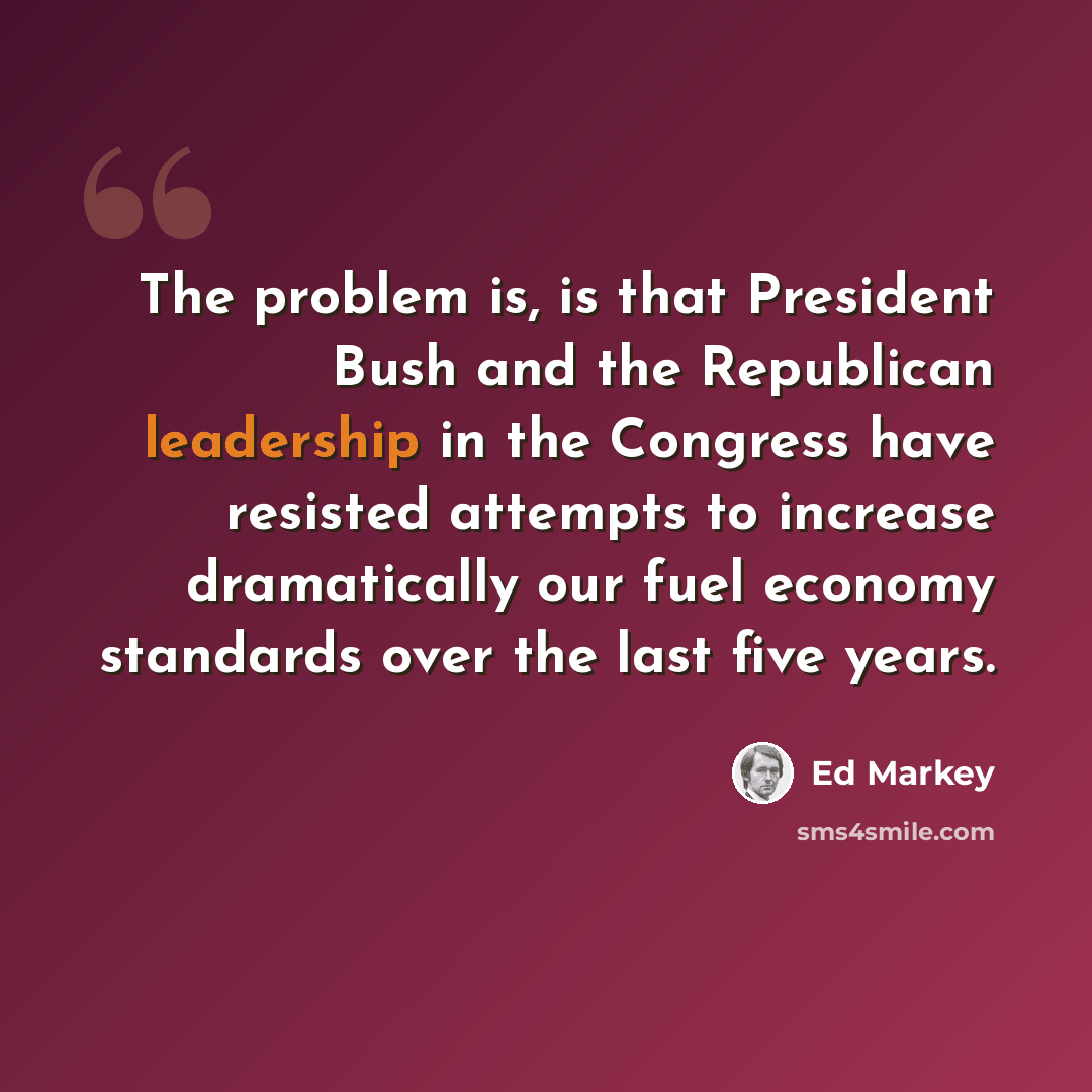 “The problem is, is that President Bush and the Republican leadership in the Congress have resisted attempts to increase dramatically our fuel economy standards over the last five years.” quote by Ed Markey