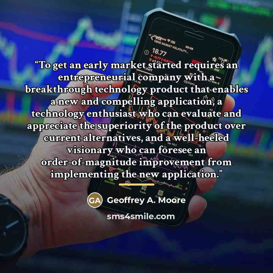 “To get an early market started requires an entrepreneurial company with a breakthrough technology product that enables a new and compelling application, a technology enthusiast who can evaluate and appreciate the superiority of the product over current alternatives, and a well-heeled visionary who…” quote by Geoffrey A. Moore