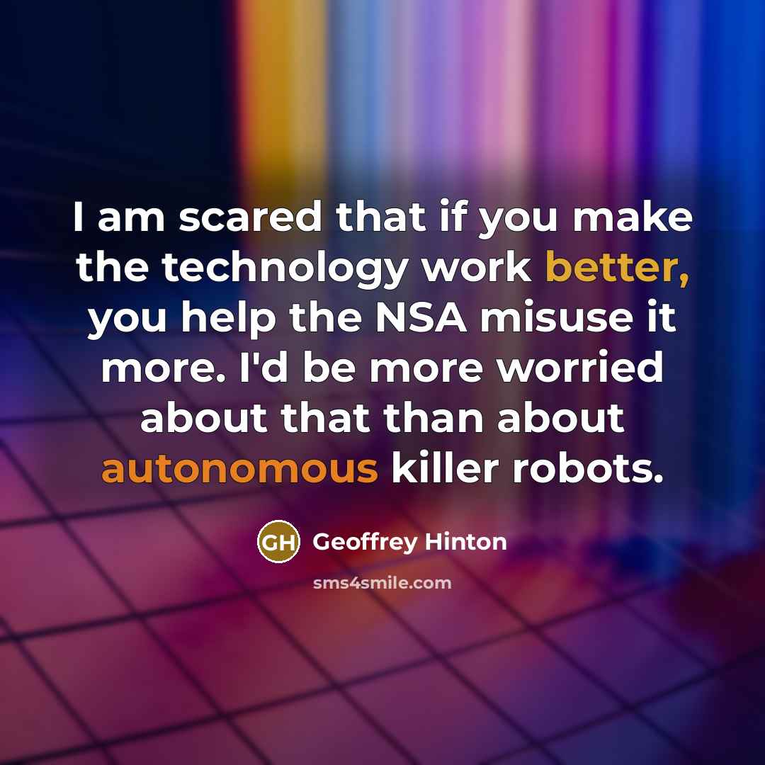 “I am scared that if you make the technology work better, you help the NSA misuse it more. I'd be more worried about that than about autonomous killer robots.” quote by Geoffrey Hinton