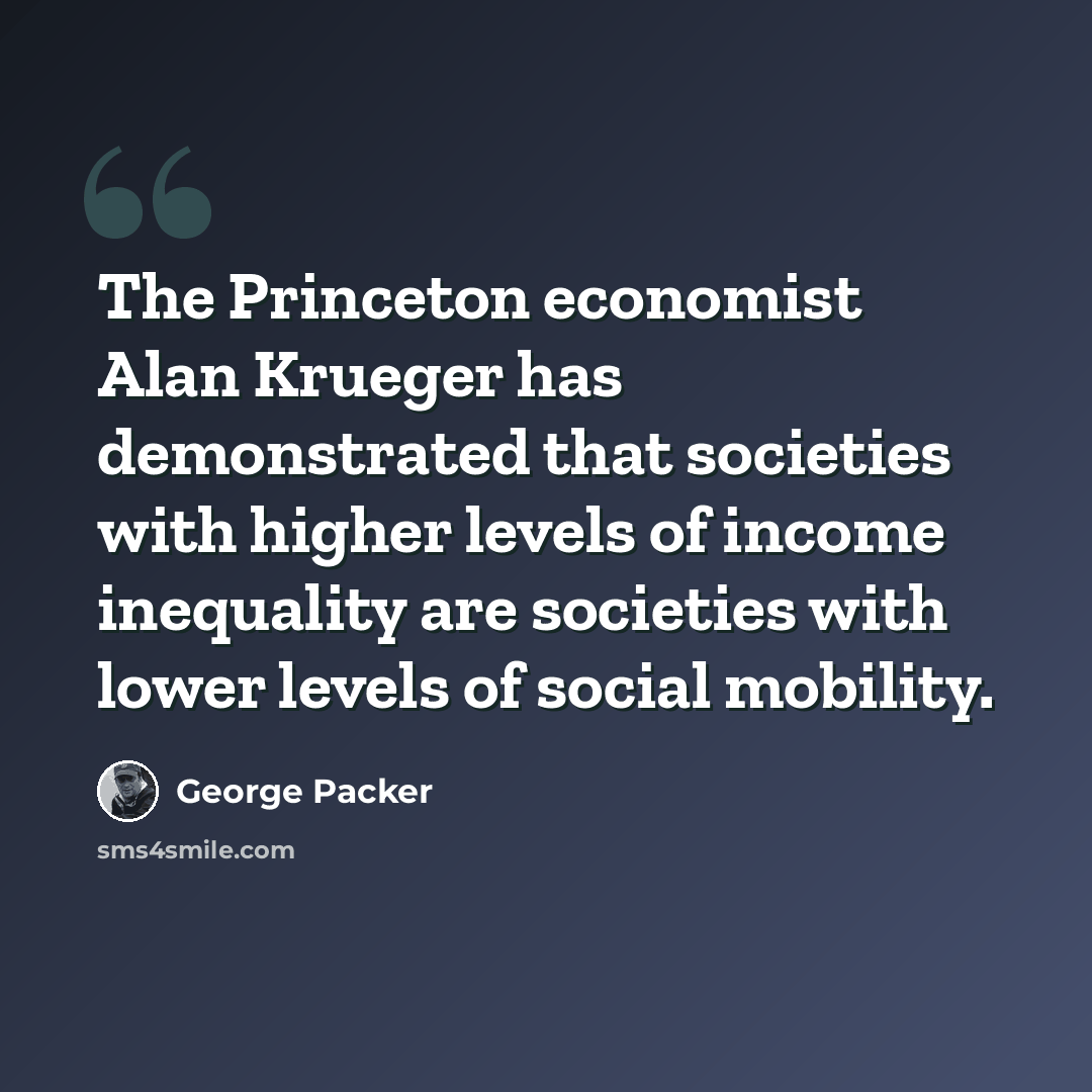 “The Princeton economist Alan Krueger has demonstrated that societies with higher levels of income inequality are societies with lower levels of social mobility.” quote by George Packer