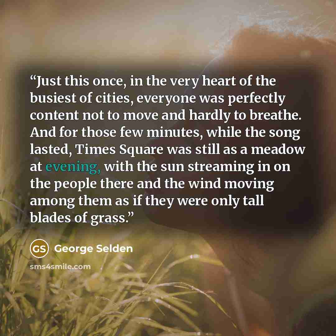“Just this once, in the very heart of the busiest of cities, everyone was perfectly content not to move and hardly to breathe. And for those few minutes, while the song lasted, Times Square was still as a meadow at evening, with the sun streaming in on the people there and the wind moving among…” quote by George Selden