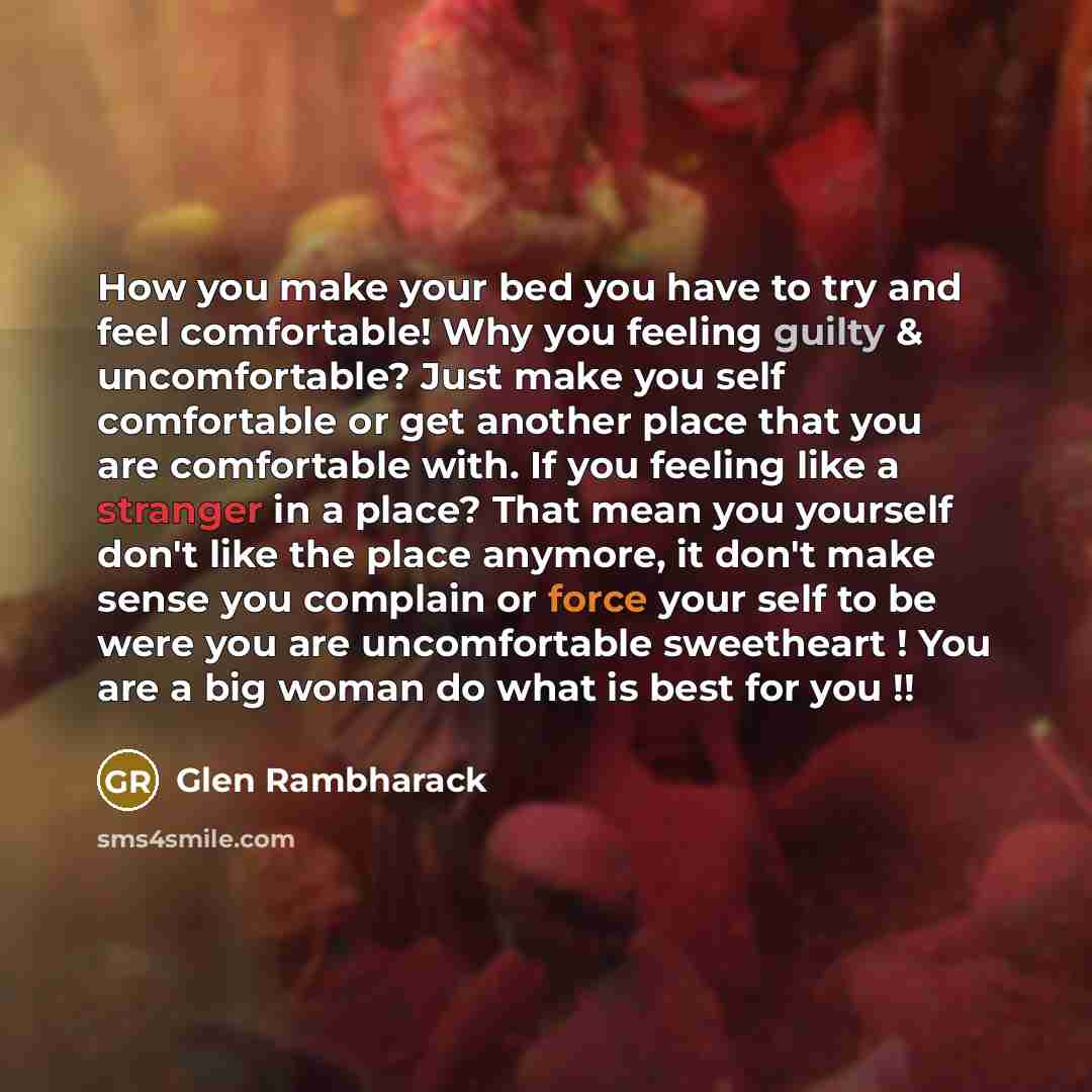 “How you make your bed you have to try and feel comfortable! Why you feeling guilty & uncomfortable? Just make you self comfortable or get another place that you are comfortable with. If you feeling like a stranger in a place? That mean you yourself don't like the place anymore, it don't make sense…” quote by Glen Rambharack