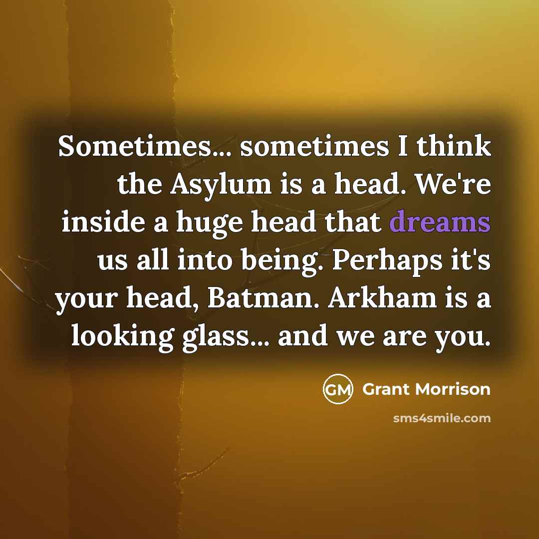 “Sometimes... sometimes I think the Asylum is a head. We're inside a huge head that dreams us all into being. Perhaps it's your head, Batman. Arkham is a looking glass... and we are you.” quote by Grant Morrison