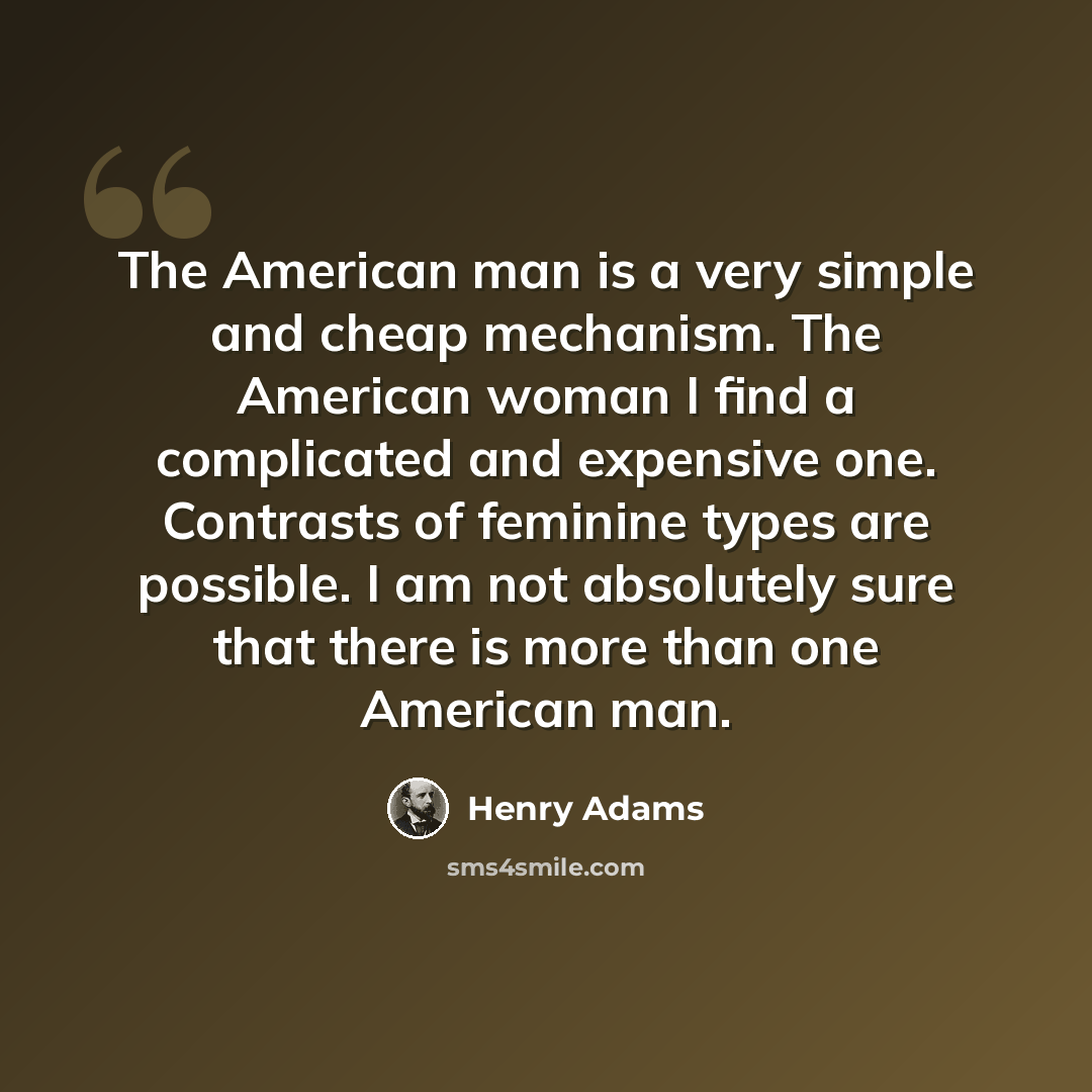 “The American man is a very simple and cheap mechanism. The American woman I find a complicated and expensive one. Contrasts of feminine types are possible. I am not absolutely sure that there is more than one American man.” quote by Henry Adams