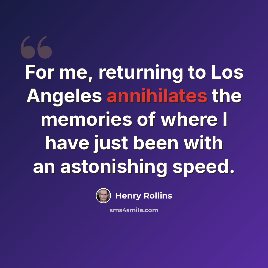 “For me, returning to Los Angeles annihilates the memories of where I have just been with an astonishing speed.” quote by Henry Rollins