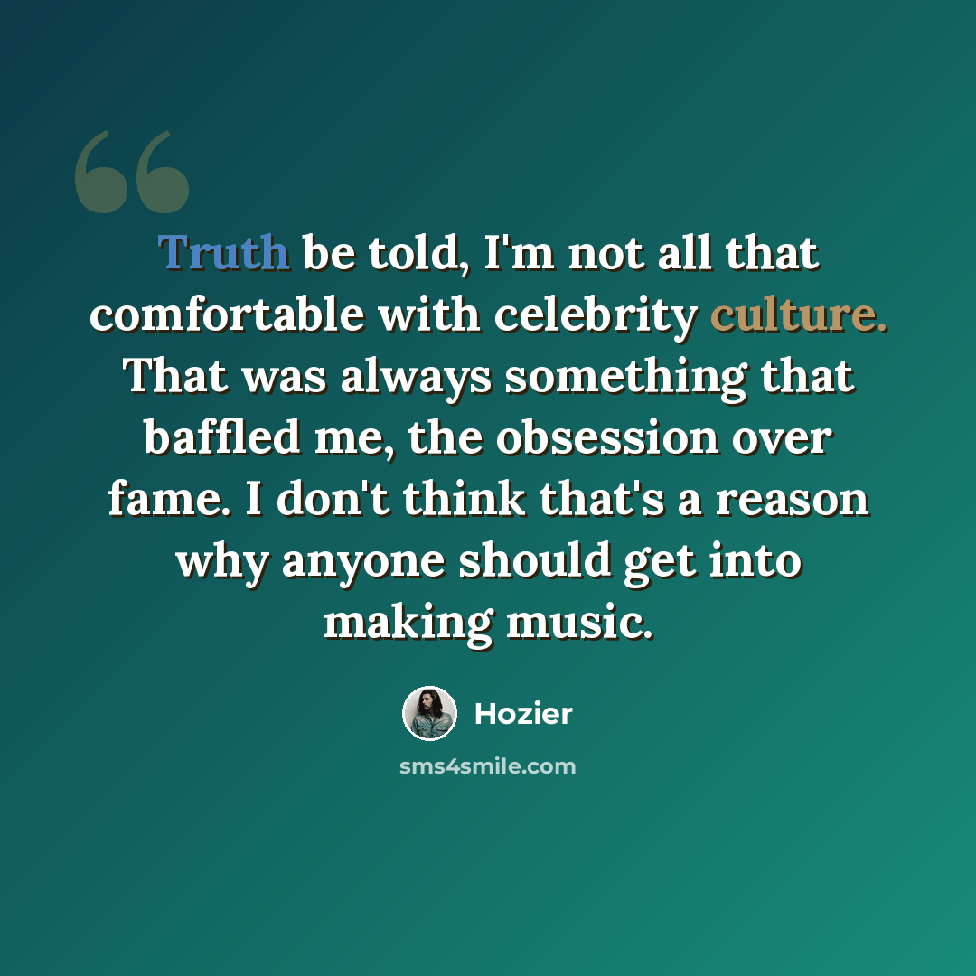 “Truth be told, I'm not all that comfortable with celebrity culture. That was always something that baffled me, the obsession over fame. I don't think that's a reason why anyone should get into making music.” quote by Hozier