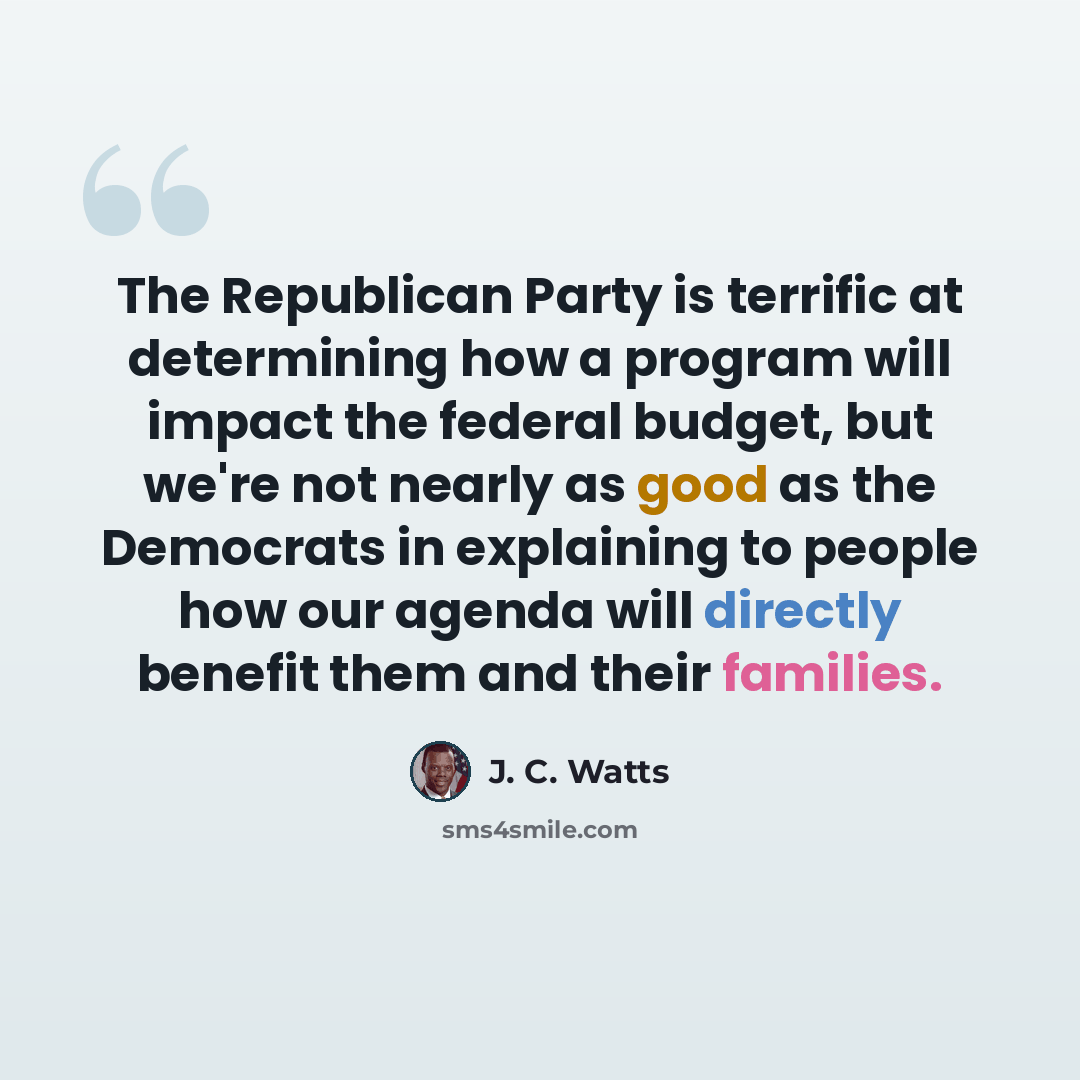 “The Republican Party is terrific at determining how a program will impact the federal budget, but we're not nearly as good as the Democrats in explaining to people how our agenda will directly benefit them and their families.” quote by J. C. Watts