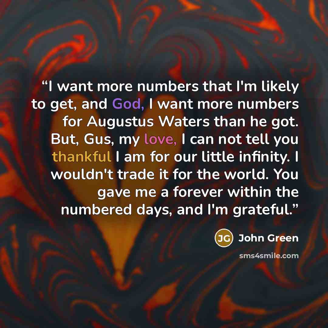“I want more numbers that I'm likely to get, and God, I want more numbers for Augustus Waters than he got. But, Gus, my love, I can not tell you thankful I am for our little infinity. I wouldn't trade it for the world. You gave me a forever within the numbered days, and I'm grateful.” quote by John Green
