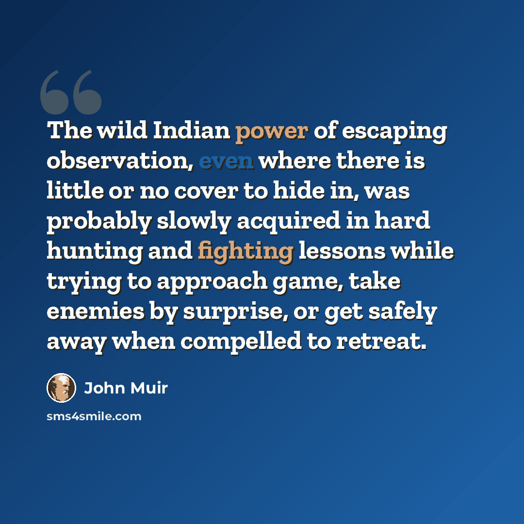 “The wild Indian power of escaping observation, even where there is little or no cover to hide in, was probably slowly acquired in hard hunting and fighting lessons while trying to approach game, take enemies by surprise, or get safely away when compelled to retreat.” quote by John Muir