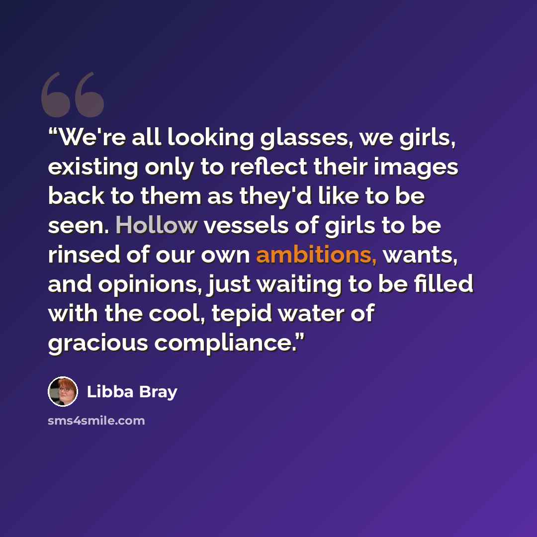 “We're all looking glasses, we girls, existing only to reflect their images back to them as they'd like to be seen. Hollow vessels of girls to be rinsed of our own ambitions, wants, and opinions, just waiting to be filled with the cool, tepid water of gracious compliance.” quote by Libba Bray