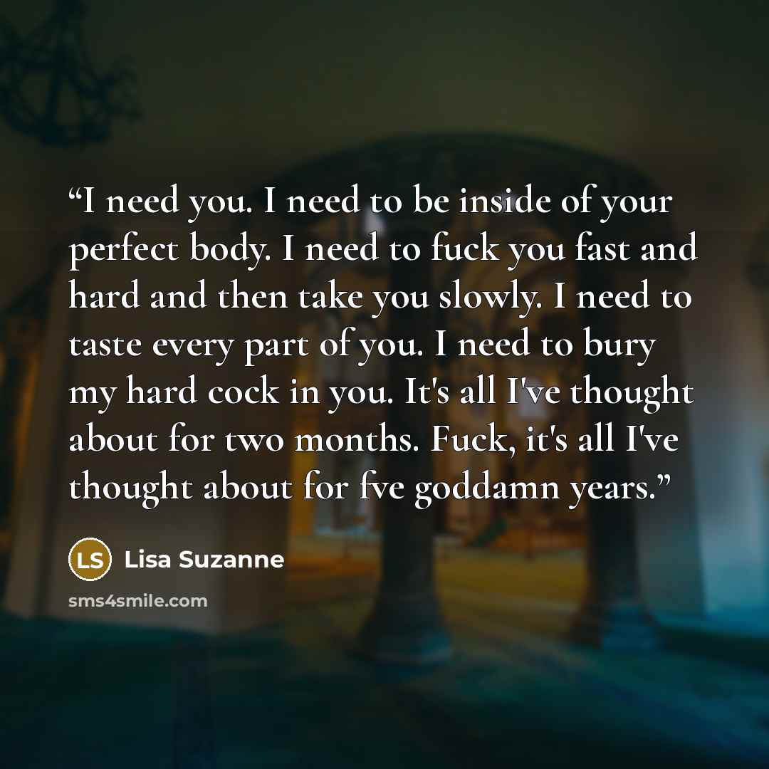 “I need you. I need to be inside of your perfect body. I need to fuck you fast and hard and then take you slowly. I need to taste every part of you. I need to bury my hard cock in you. It's all I've thought about for two months. Fuck, it's all I've thought about for fve goddamn years.” quote by Lisa Suzanne